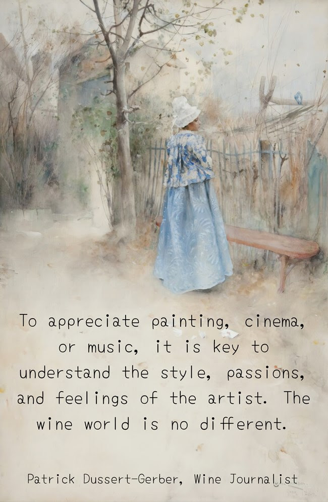 To appreciate painting, cinema, or music, it is key to understand the style, passions, and feelings of the artist. The wine world is no different. -Patrick Dussert-Gerber, Wine Journalist To appreciate painting, cinema, or music, it is key to understand the style, passions, and feelings of the artist. The wine world is no different. -Patrick Dussert-Gerber, Wine Journalist